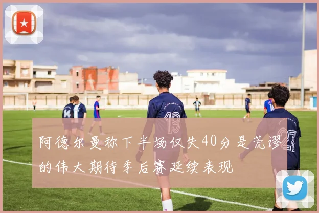 阿德尔曼称下半场仅失40分是荒谬的伟大期待季后赛延续表现