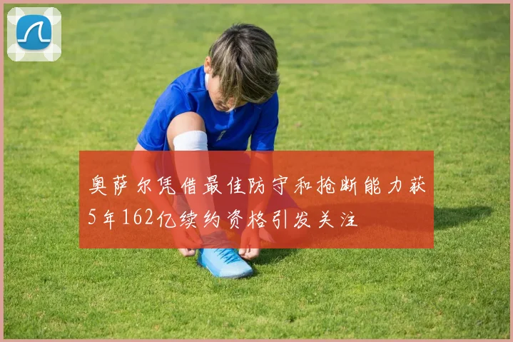 奥萨尔凭借最佳防守和抢断能力获5年162亿续约资格引发关注