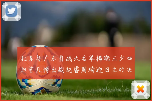 北京与广东首战大名单揭晓三少回归曾凡博出战赵睿周琦迎旧主对决