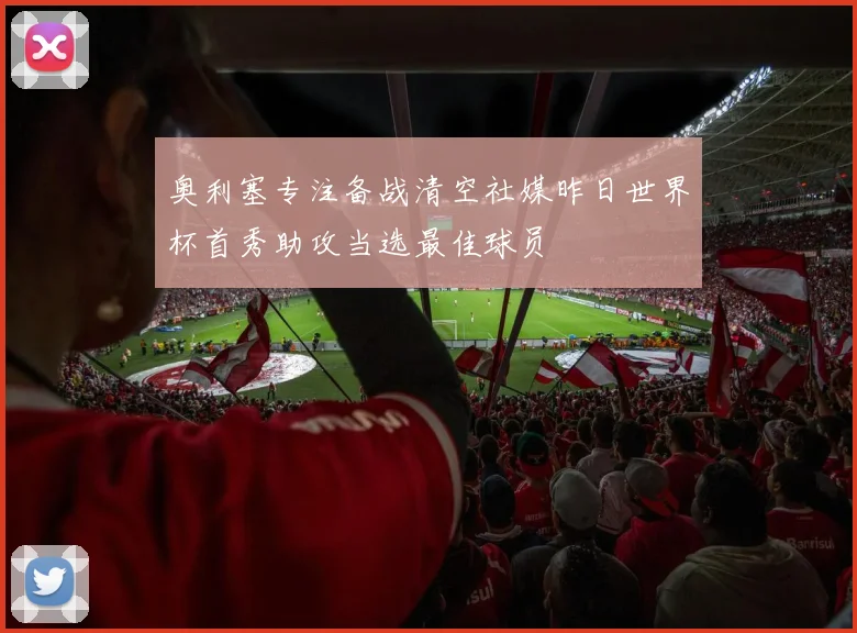 奥利塞专注备战清空社媒昨日世界杯首秀助攻当选最佳球员