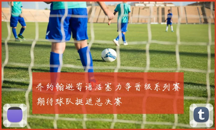 乔约翰逊寄语活塞力争晋级系列赛期待球队挺进总决赛