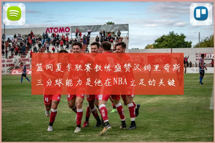 篮网夏季联赛教练盛赞汉姆里奇斯三分球能力是他在NBA立足的关键