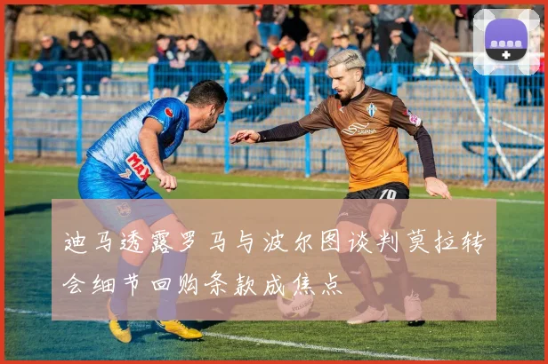 迪马透露罗马与波尔图谈判莫拉转会细节回购条款成焦点