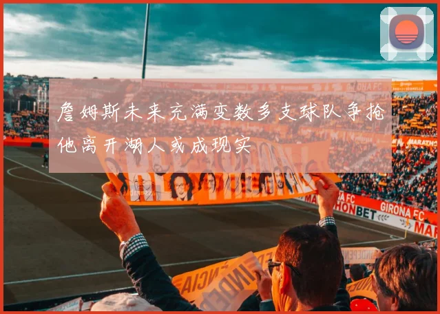 詹姆斯未来充满变数多支球队争抢他离开湖人或成现实