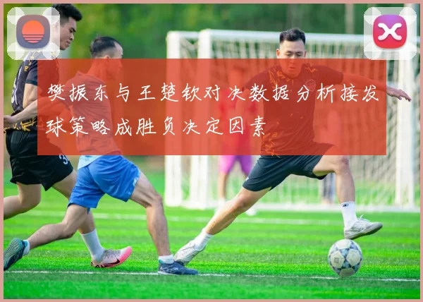 樊振东与王楚钦对决数据分析接发球策略成胜负决定因素