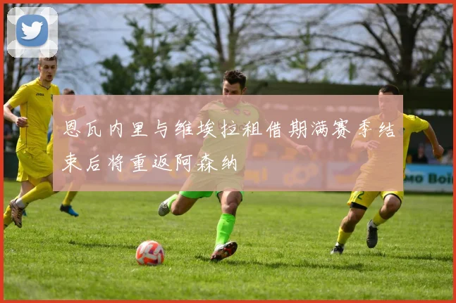 恩瓦内里与维埃拉租借期满赛季结束后将重返阿森纳