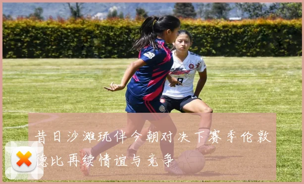 昔日沙滩玩伴今朝对决下赛季伦敦德比再续情谊与竞争