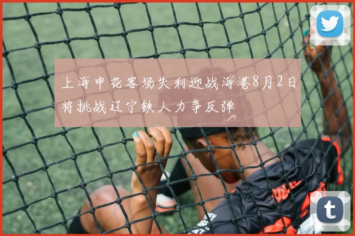 上海申花客场失利迎战海港8月2日将挑战辽宁铁人力争反弹