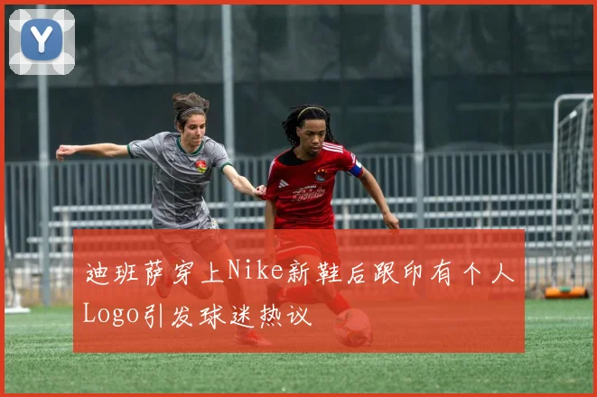 迪班萨穿上Nike新鞋后跟印有个人Logo引发球迷热议