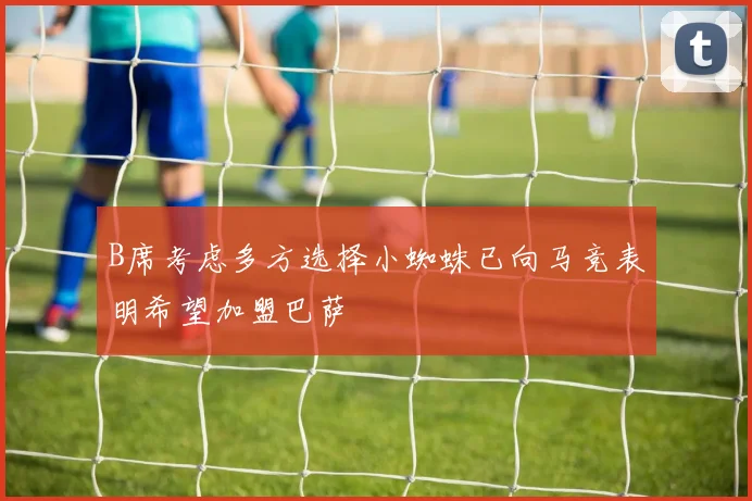 B席考虑多方选择小蜘蛛已向马竞表明希望加盟巴萨