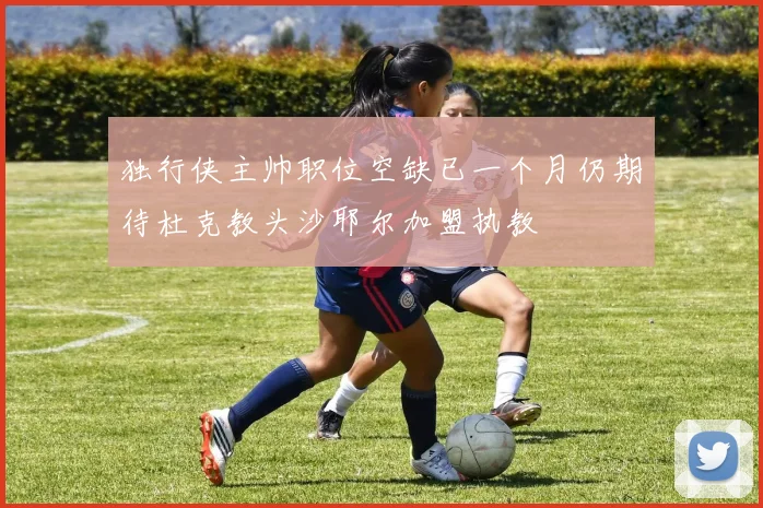 独行侠主帅职位空缺已一个月仍期待杜克教头沙耶尔加盟执教