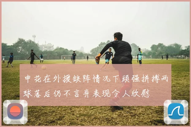 申花在外援缺阵情况下顽强拼搏两球落后仍不言弃表现令人欣慰