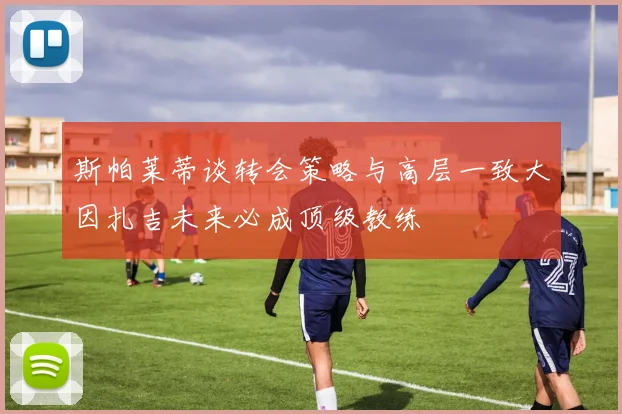 斯帕莱蒂谈转会策略与高层一致大因扎吉未来必成顶级教练