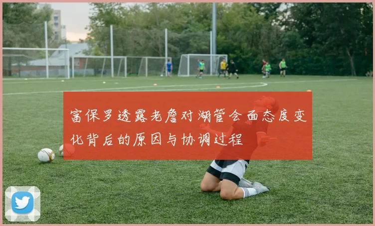 富保罗透露老詹对湖管会面态度变化背后的原因与协调过程