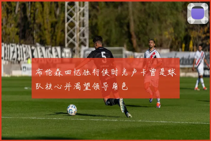 布伦森回忆独行侠时光卢卡曾是球队核心并渴望领导角色