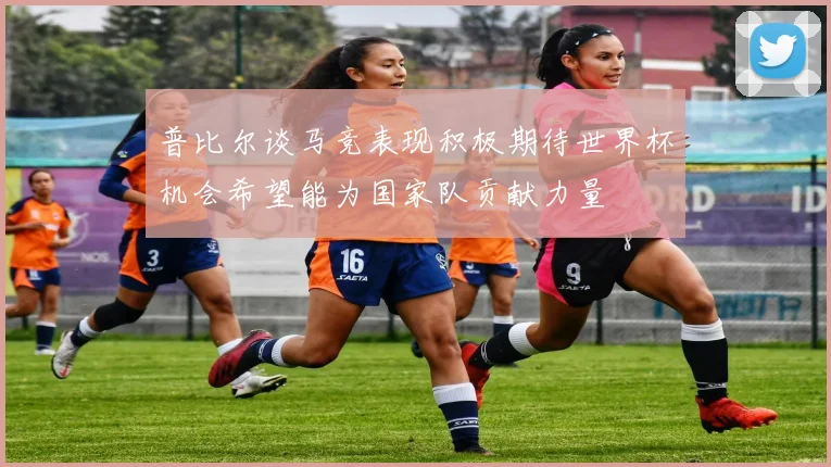 普比尔谈马竞表现积极期待世界杯机会希望能为国家队贡献力量