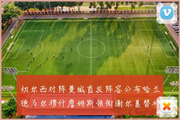 切尔西对阵曼城首发阵容公布哈兰德马尔穆什詹姆斯领衔谢尔基替补出战
