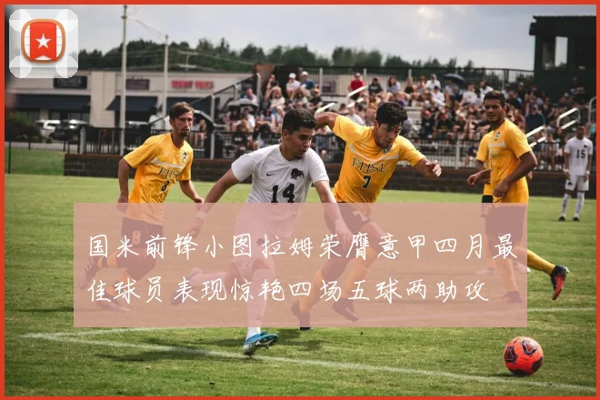 国米前锋小图拉姆荣膺意甲四月最佳球员表现惊艳四场五球两助攻