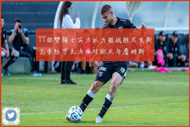 TT称赞骑士实力认为能战胜尼克斯无奈防守无力面对欧文与詹姆斯