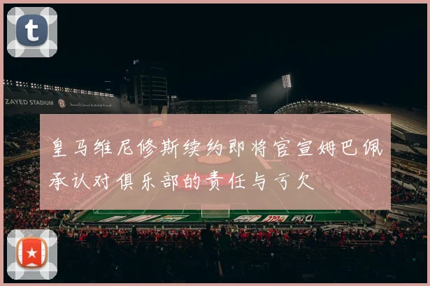 皇马维尼修斯续约即将官宣姆巴佩承认对俱乐部的责任与亏欠