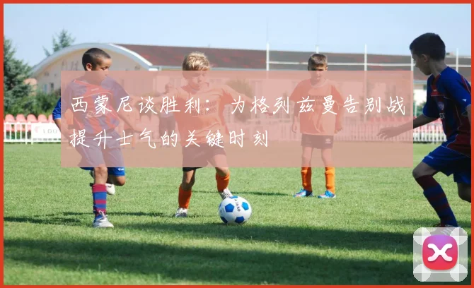 西蒙尼谈胜利：为格列兹曼告别战提升士气的关键时刻