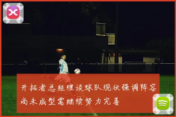 开拓者总经理谈球队现状强调阵容尚未成型需继续努力完善