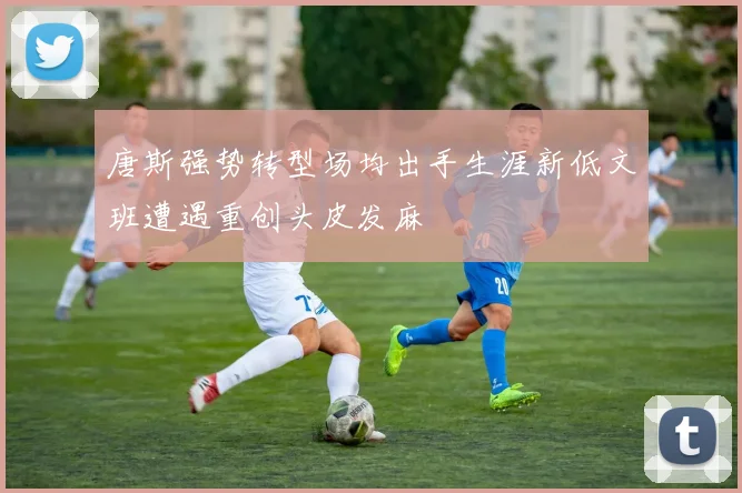 唐斯强势转型场均出手生涯新低文班遭遇重创头皮发麻