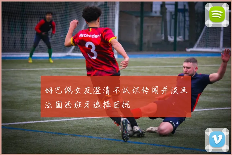姆巴佩女友澄清不认识传闻并谈及法国西班牙选择困扰