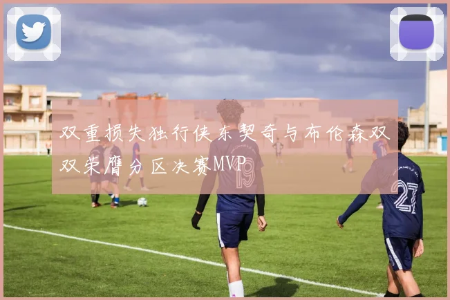 双重损失独行侠东契奇与布伦森双双荣膺分区决赛MVP