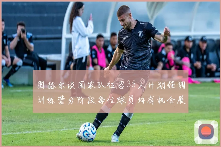 图赫尔谈国家队征召35人计划强调训练营分阶段每位球员均有机会展示自己