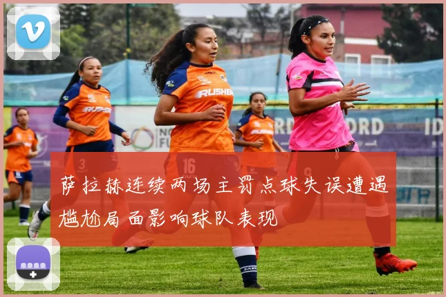 萨拉赫连续两场主罚点球失误遭遇尴尬局面影响球队表现