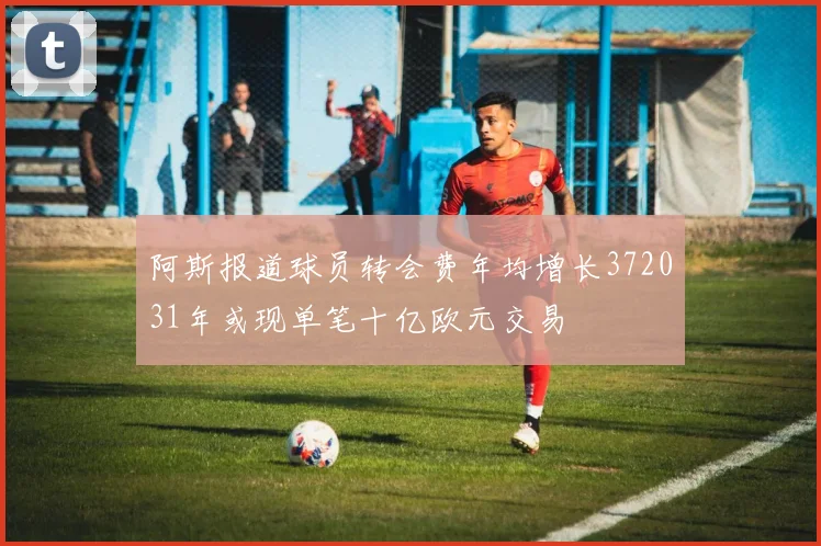 阿斯报道球员转会费年均增长372031年或现单笔十亿欧元交易