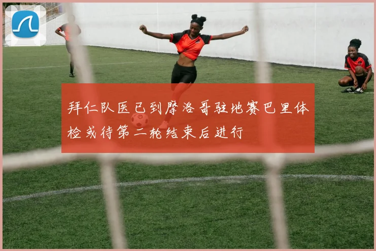 拜仁队医已到摩洛哥驻地赛巴里体检或待第二轮结束后进行
